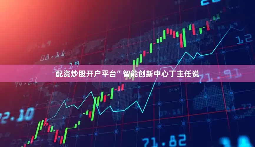 配资炒股开户平台”智能创新中心丁主任说