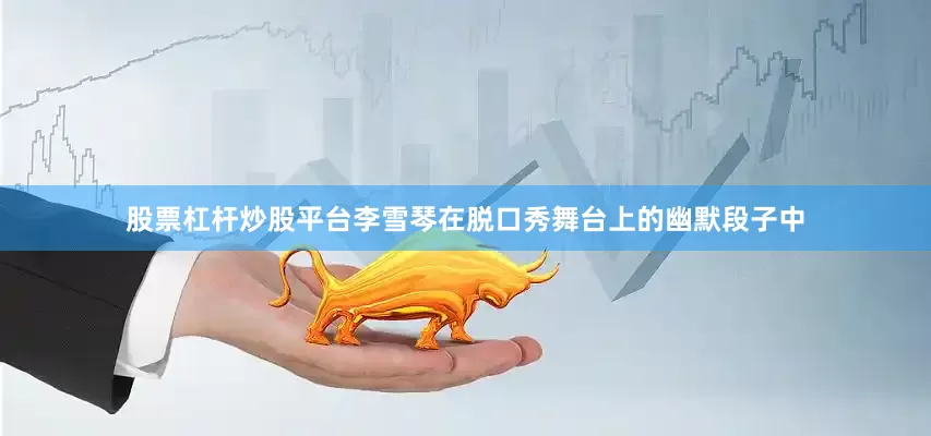股票杠杆炒股平台李雪琴在脱口秀舞台上的幽默段子中