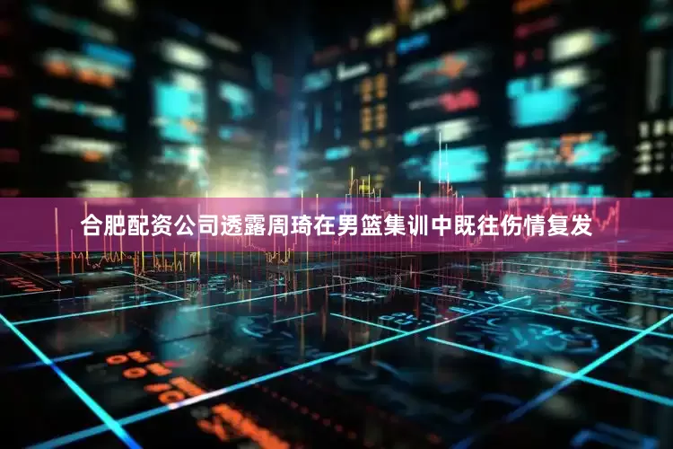 合肥配资公司透露周琦在男篮集训中既往伤情复发