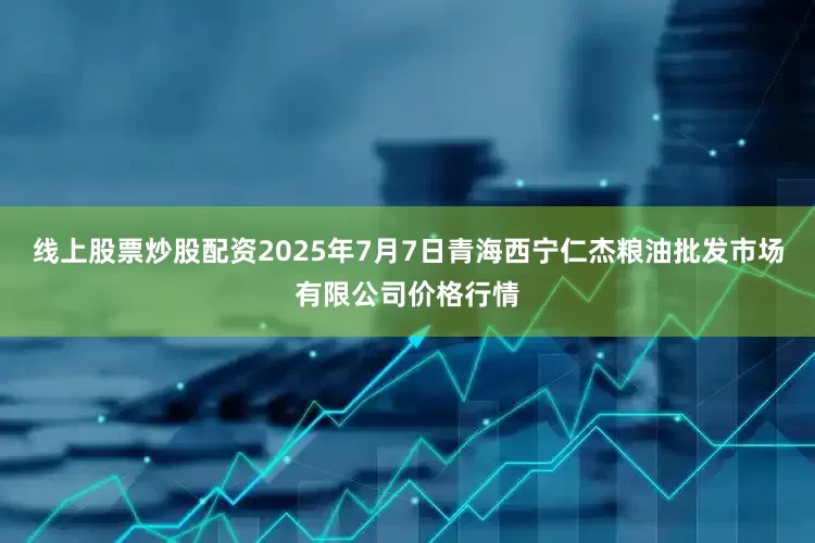 线上股票炒股配资2025年7月7日青海西宁仁杰粮油批发市场有限公司价格行情