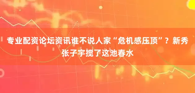 专业配资论坛资讯谁不说人家“危机感压顶”？新秀张子宇搅了这池春水