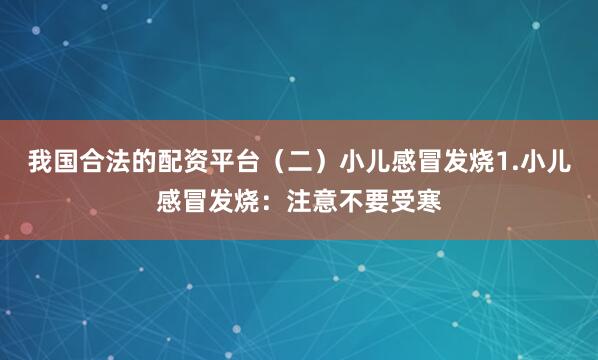 我国合法的配资平台（二）小儿感冒发烧1.小儿感冒发烧：注意不要受寒
