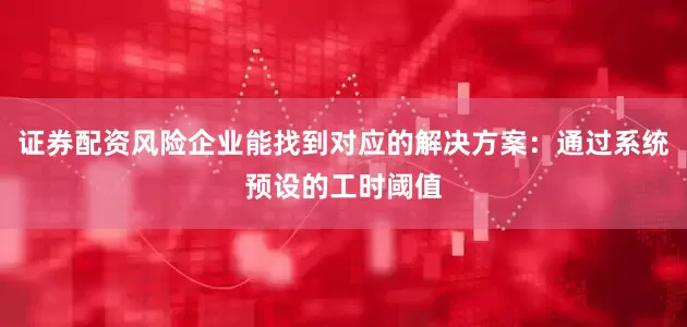证券配资风险企业能找到对应的解决方案：通过系统预设的工时阈值