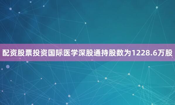 配资股票投资国际医学深股通持股数为1228.6万股