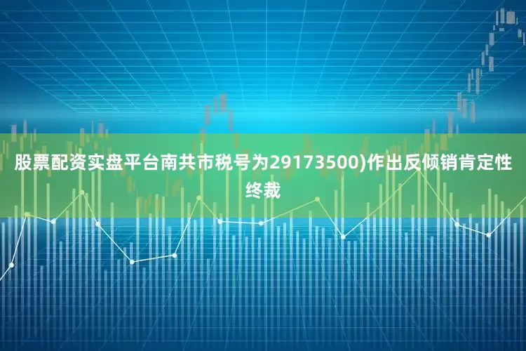 股票配资实盘平台南共市税号为29173500)作出反倾销肯定性终裁