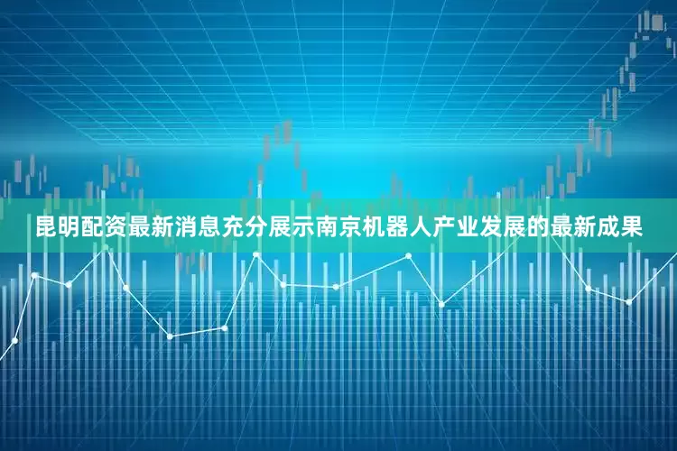 昆明配资最新消息充分展示南京机器人产业发展的最新成果