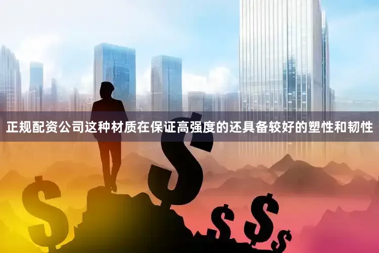 正规配资公司这种材质在保证高强度的还具备较好的塑性和韧性