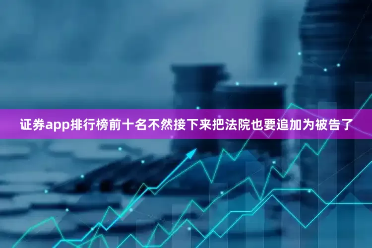 证券app排行榜前十名不然接下来把法院也要追加为被告了