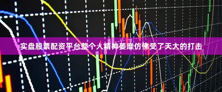 实盘股票配资平台整个人精神萎靡仿佛受了天大的打击