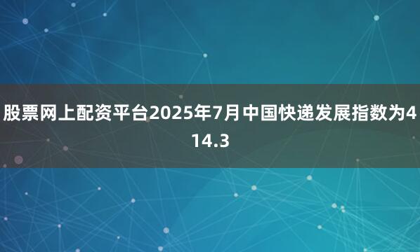 股票网上配资平台2025年7月中国快递发展指数为414.3