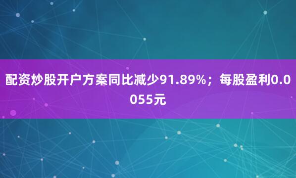 配资炒股开户方案同比减少91.89%；每股盈利0.0055元