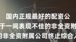 国内正规最好的配资公司此乃由于一间表现不佳的非全资附属公司终止综合入账
